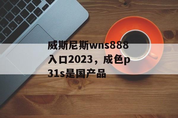 威斯尼斯wns888入口2023，成色p31s是国产品