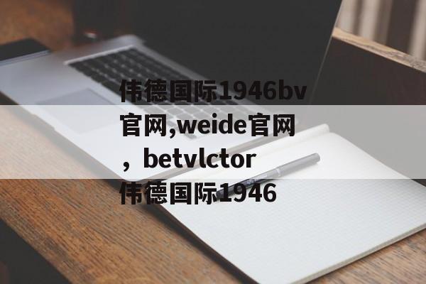 伟德国际1946bv官网,weide官网，betvlctor伟德国际1946